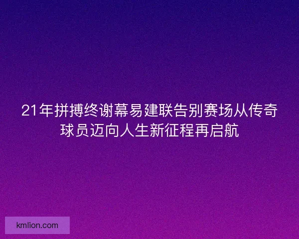 21年拼搏终谢幕易建联告别赛场从传奇球员迈向人生新征程再启航