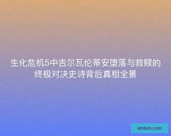 生化危机5中吉尔瓦伦蒂安堕落与救赎的终极对决史诗背后真相全景
