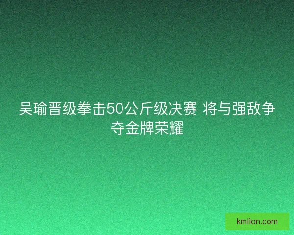 吴瑜晋级拳击50公斤级决赛 将与强敌争夺金牌荣耀