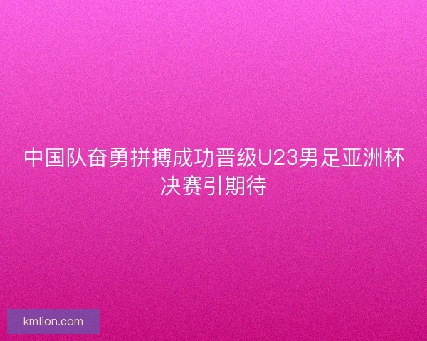 中国队奋勇拼搏成功晋级U23男足亚洲杯决赛引期待