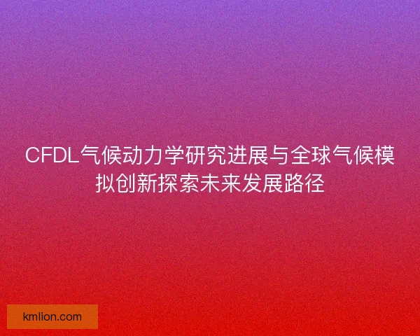 CFDL气候动力学研究进展与全球气候模拟创新探索未来发展路径