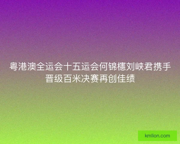 粤港澳全运会十五运会何锦櫶刘峡君携手晋级百米决赛再创佳绩