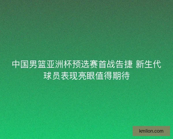 中国男篮亚洲杯预选赛首战告捷 新生代球员表现亮眼值得期待